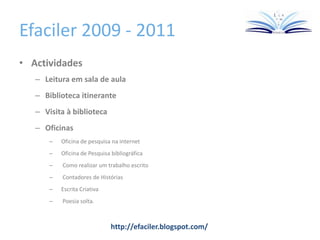 Efaciler 2009 - 2011
• Actividades
– Leitura em sala de aula
– Biblioteca itinerante
– Visita à biblioteca
– Oficinas
– Oficina de pesquisa na internet
– Oficina de Pesquisa bibliográfica
– Como realizar um trabalho escrito
– Contadores de Histórias
– Escrita Criativa
– Poesia solta.
http://efaciler.blogspot.com/
 