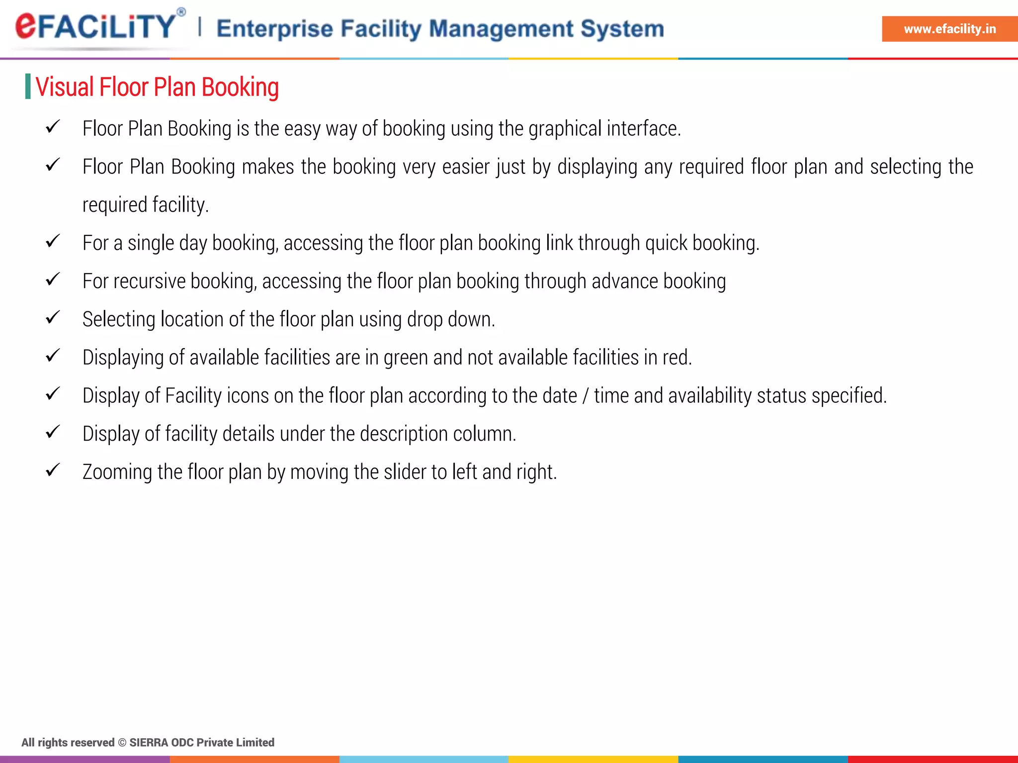 All rights reserved © SIERRA ODC Private Limited
www.efacility.in
 Floor Plan Booking is the easy way of booking using the graphical interface.
 Floor Plan Booking makes the booking very easier just by displaying any required floor plan and selecting the
required facility.
 For a single day booking, accessing the floor plan booking link through quick booking.
 For recursive booking, accessing the floor plan booking through advance booking
 Selecting location of the floor plan using drop down.
 Displaying of available facilities are in green and not available facilities in red.
 Display of Facility icons on the floor plan according to the date / time and availability status specified.
 Display of facility details under the description column.
 Zooming the floor plan by moving the slider to left and right.
Visual Floor Plan Booking
 