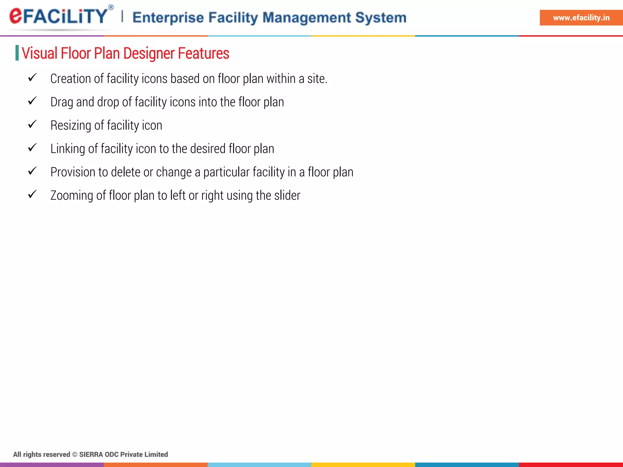 All rights reserved © SIERRA ODC Private Limited
www.efacility.in
 Creation of facility icons based on floor plan within a site.
 Drag and drop of facility icons into the floor plan
 Resizing of facility icon
 Linking of facility icon to the desired floor plan
 Provision to delete or change a particular facility in a floor plan
 Zooming of floor plan to left or right using the slider
Visual Floor Plan Designer Features
 
