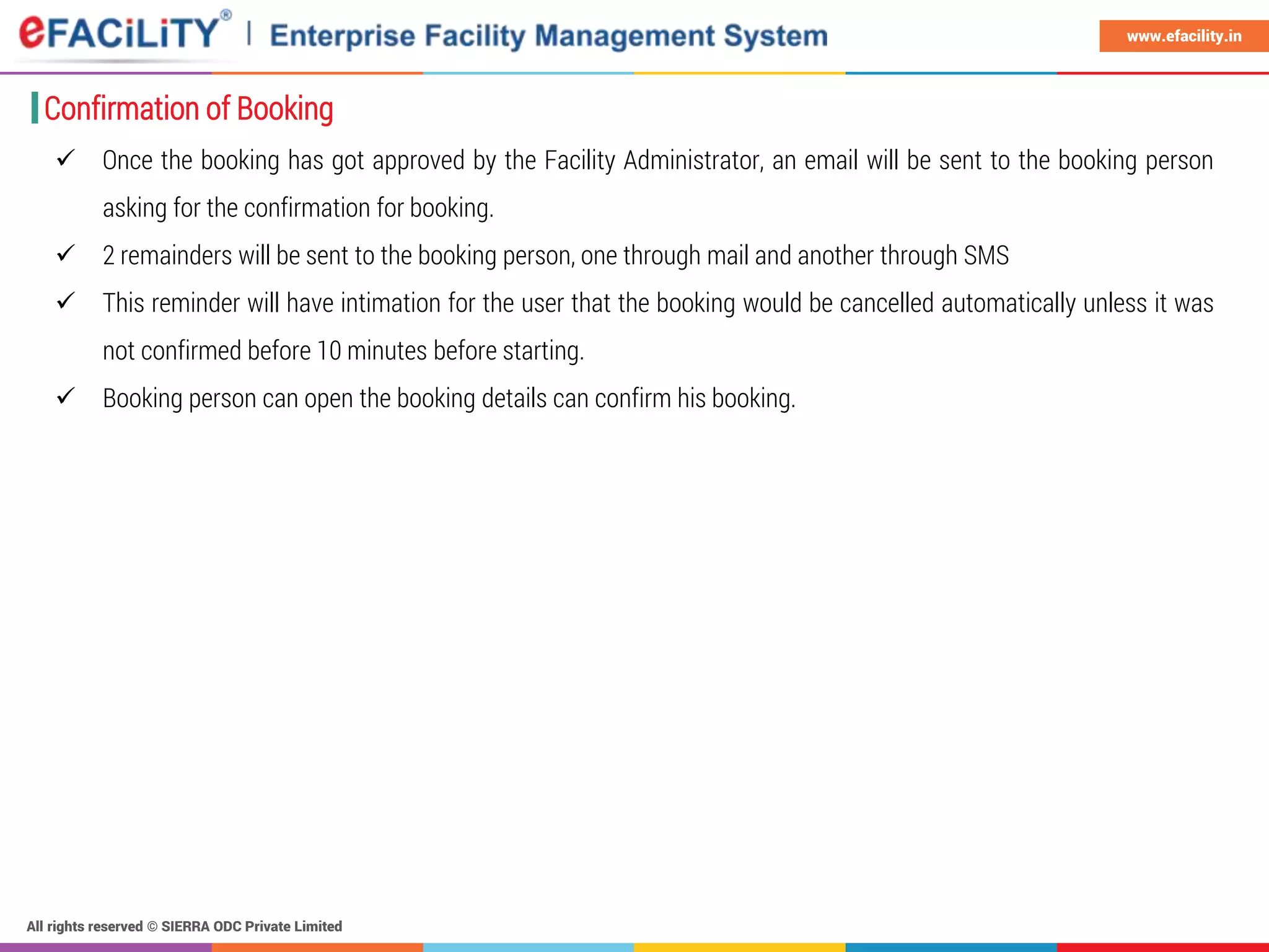 All rights reserved © SIERRA ODC Private Limited
www.efacility.in
Confirmation of Booking
 Once the booking has got approved by the Facility Administrator, an email will be sent to the booking person
asking for the confirmation for booking.
 2 remainders will be sent to the booking person, one through mail and another through SMS
 This reminder will have intimation for the user that the booking would be cancelled automatically unless it was
not confirmed before 10 minutes before starting.
 Booking person can open the booking details can confirm his booking.
 