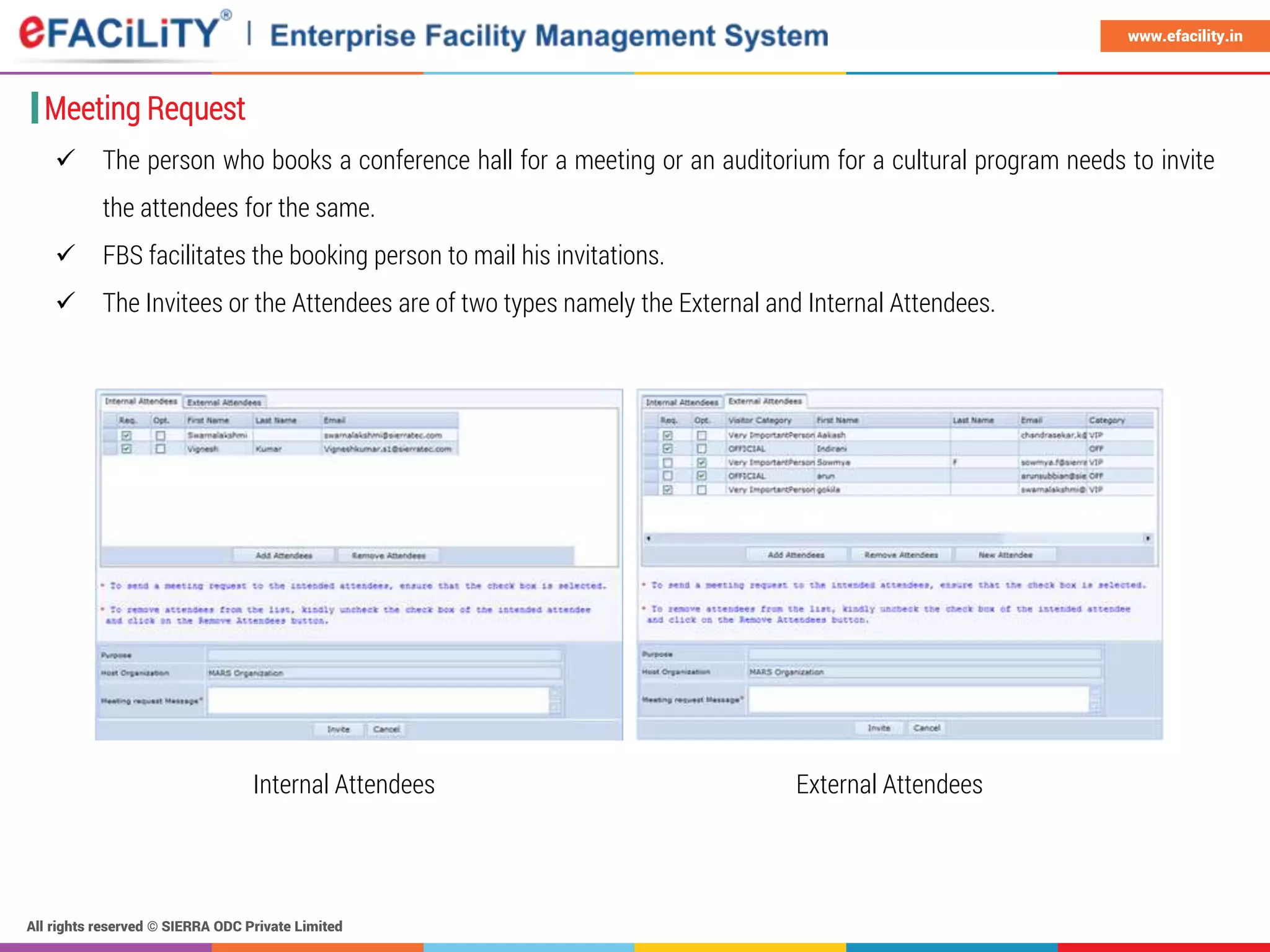 All rights reserved © SIERRA ODC Private Limited
www.efacility.in
Meeting Request
 The person who books a conference hall for a meeting or an auditorium for a cultural program needs to invite
the attendees for the same.
 FBS facilitates the booking person to mail his invitations.
 The Invitees or the Attendees are of two types namely the External and Internal Attendees.
Internal Attendees External Attendees
 
