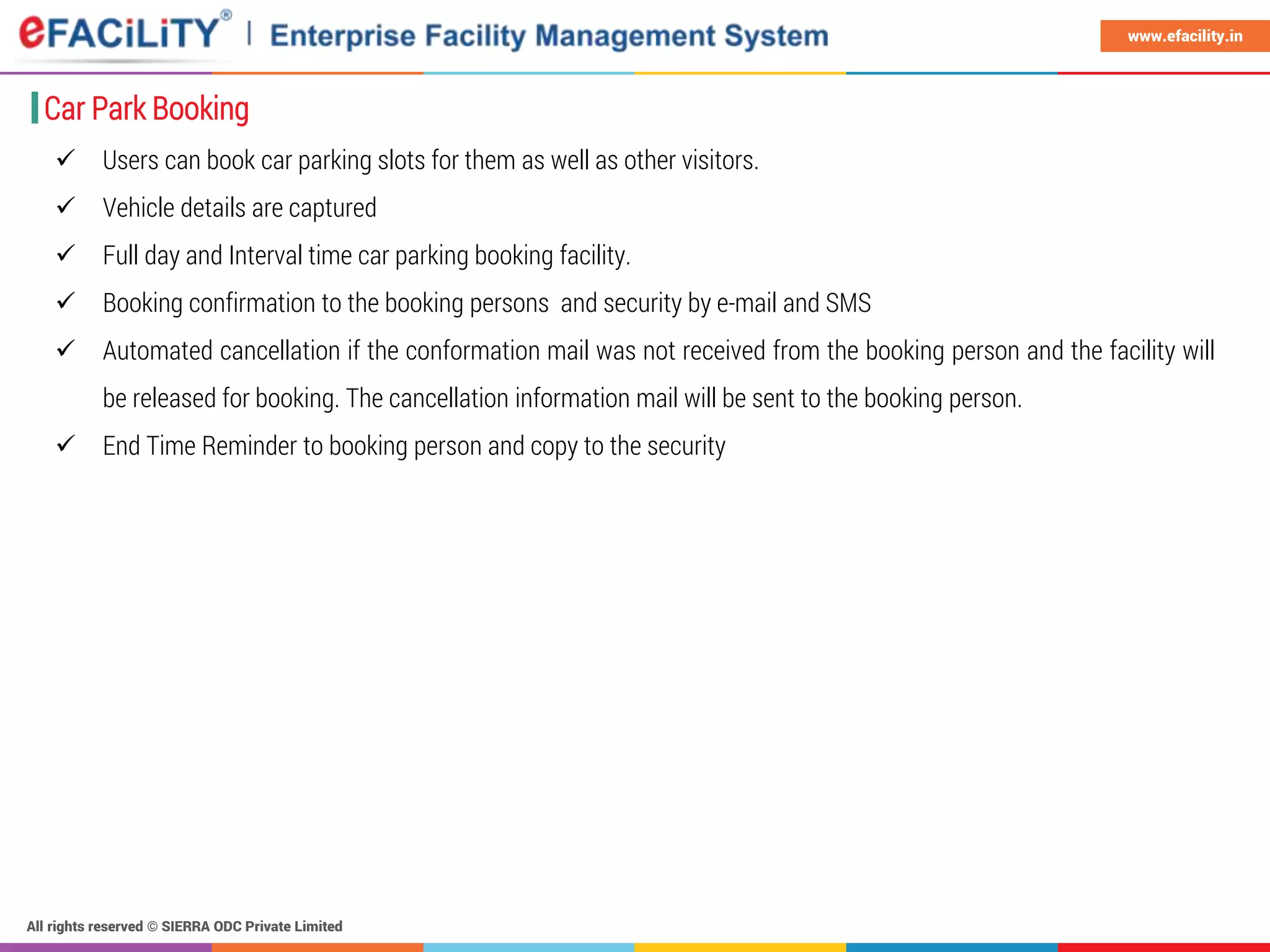 All rights reserved © SIERRA ODC Private Limited
www.efacility.in
Car Park Booking
 Users can book car parking slots for them as well as other visitors.
 Vehicle details are captured
 Full day and Interval time car parking booking facility.
 Booking confirmation to the booking persons and security by e-mail and SMS
 Automated cancellation if the conformation mail was not received from the booking person and the facility will
be released for booking. The cancellation information mail will be sent to the booking person.
 End Time Reminder to booking person and copy to the security
 
