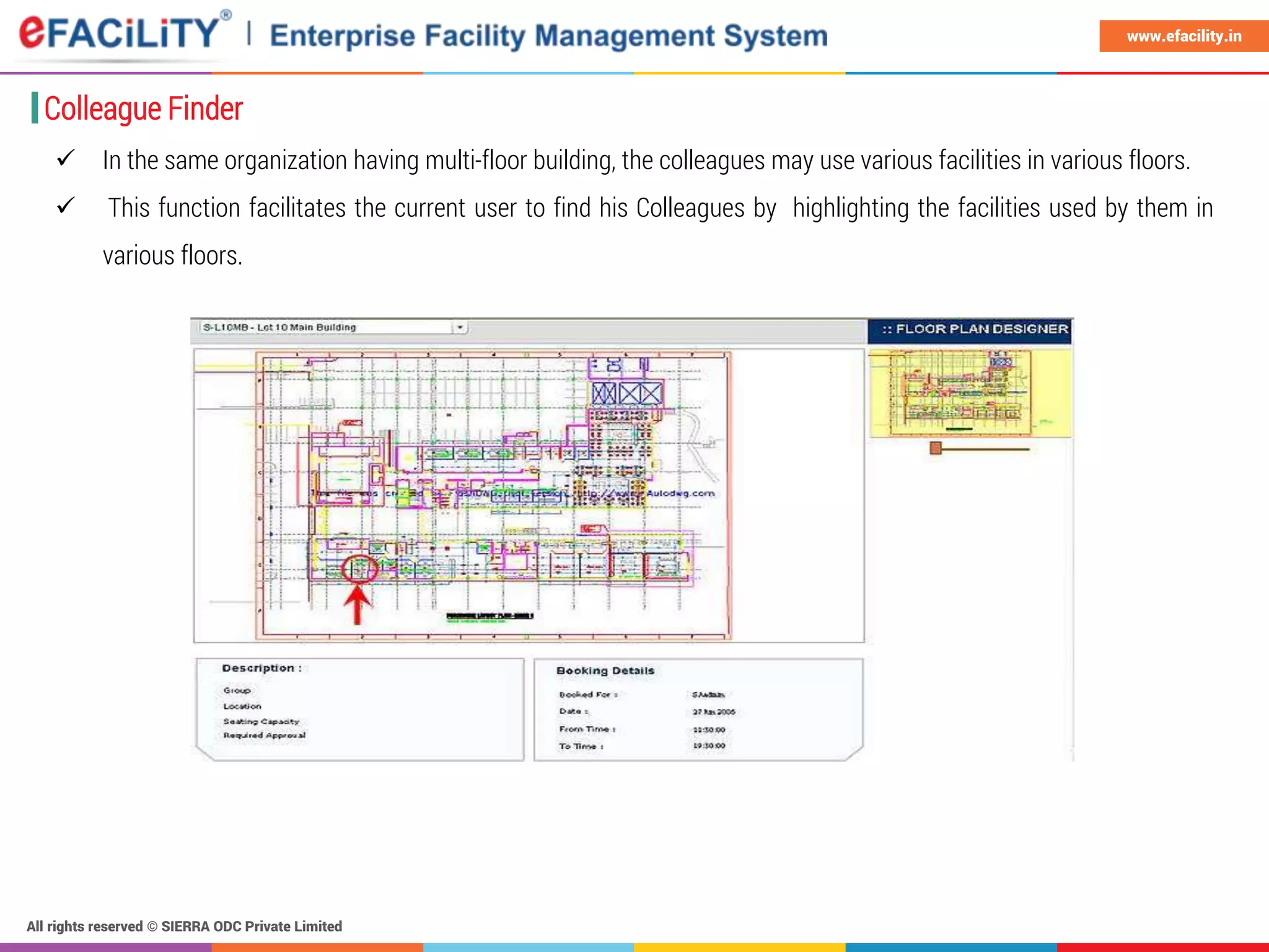All rights reserved © SIERRA ODC Private Limited
www.efacility.in
Colleague Finder
 In the same organization having multi-floor building, the colleagues may use various facilities in various floors.
 This function facilitates the current user to find his Colleagues by highlighting the facilities used by them in
various floors.
 