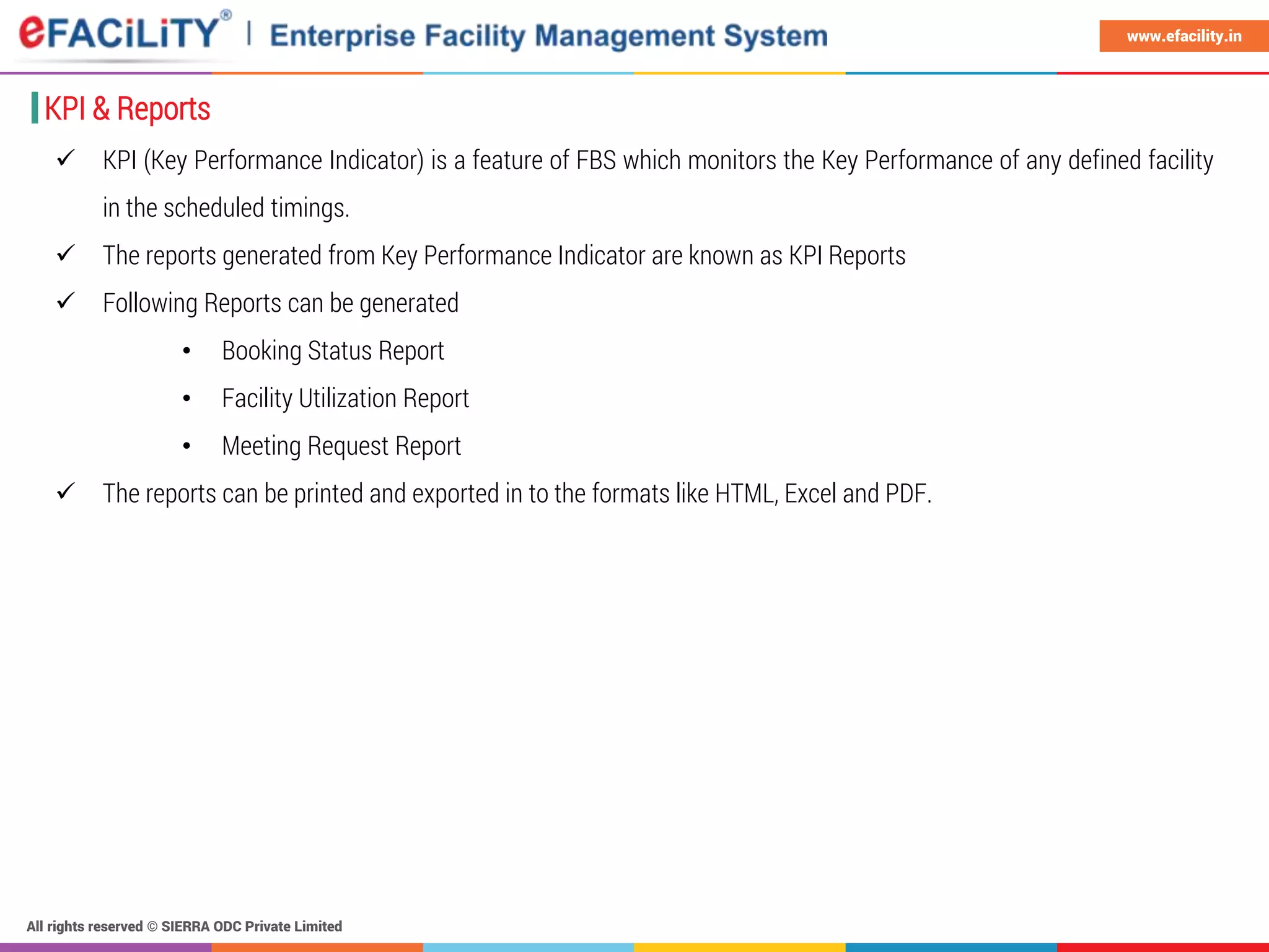 All rights reserved © SIERRA ODC Private Limited
www.efacility.in
KPI & Reports
 KPI (Key Performance Indicator) is a feature of FBS which monitors the Key Performance of any defined facility
in the scheduled timings.
 The reports generated from Key Performance Indicator are known as KPI Reports
 Following Reports can be generated
• Booking Status Report
• Facility Utilization Report
• Meeting Request Report
 The reports can be printed and exported in to the formats like HTML, Excel and PDF.
 