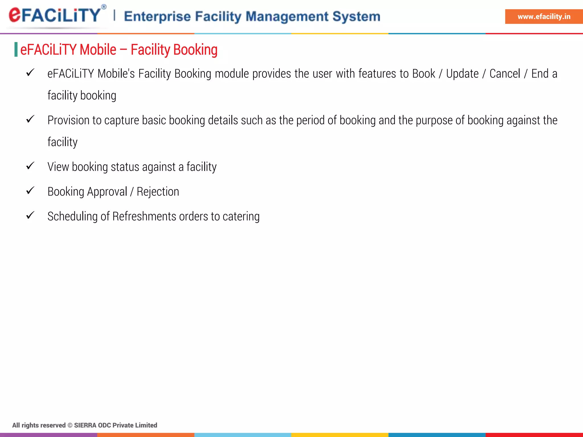 All rights reserved © SIERRA ODC Private Limited
www.efacility.in
 eFACiLiTY Mobile's Facility Booking module provides the user with features to Book / Update / Cancel / End a
facility booking
 Provision to capture basic booking details such as the period of booking and the purpose of booking against the
facility
 View booking status against a facility
 Booking Approval / Rejection
 Scheduling of Refreshments orders to catering
eFACiLiTY Mobile – Facility Booking
 