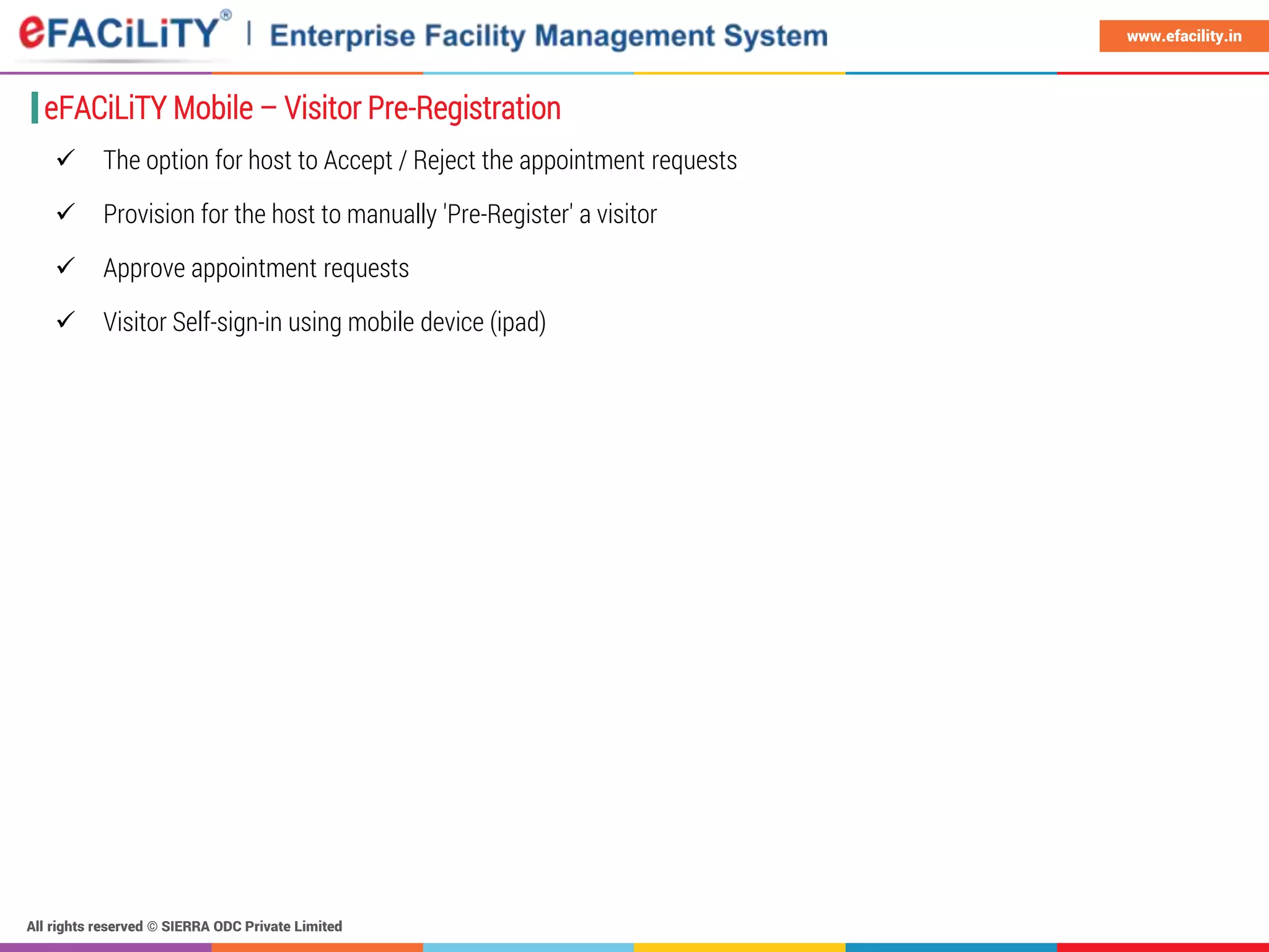 All rights reserved © SIERRA ODC Private Limited
www.efacility.in
 The option for host to Accept / Reject the appointment requests
 Provision for the host to manually 'Pre-Register' a visitor
 Approve appointment requests
 Visitor Self-sign-in using mobile device (ipad)
eFACiLiTY Mobile – Visitor Pre-Registration
 