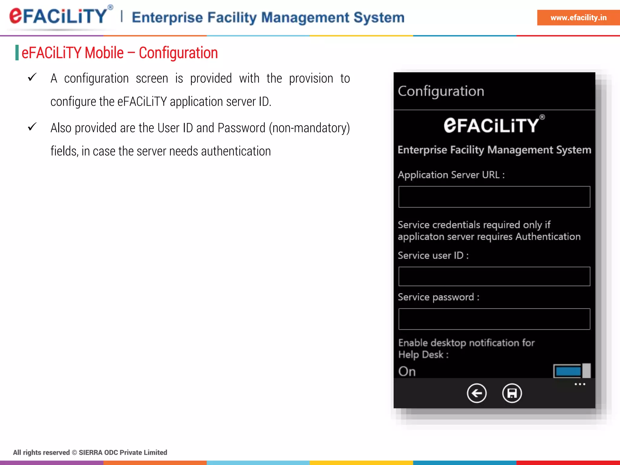 All rights reserved © SIERRA ODC Private Limited
www.efacility.in
 A configuration screen is provided with the provision to
configure the eFACiLiTY application server ID.
 Also provided are the User ID and Password (non-mandatory)
fields, in case the server needs authentication
eFACiLiTY Mobile – Configuration
 