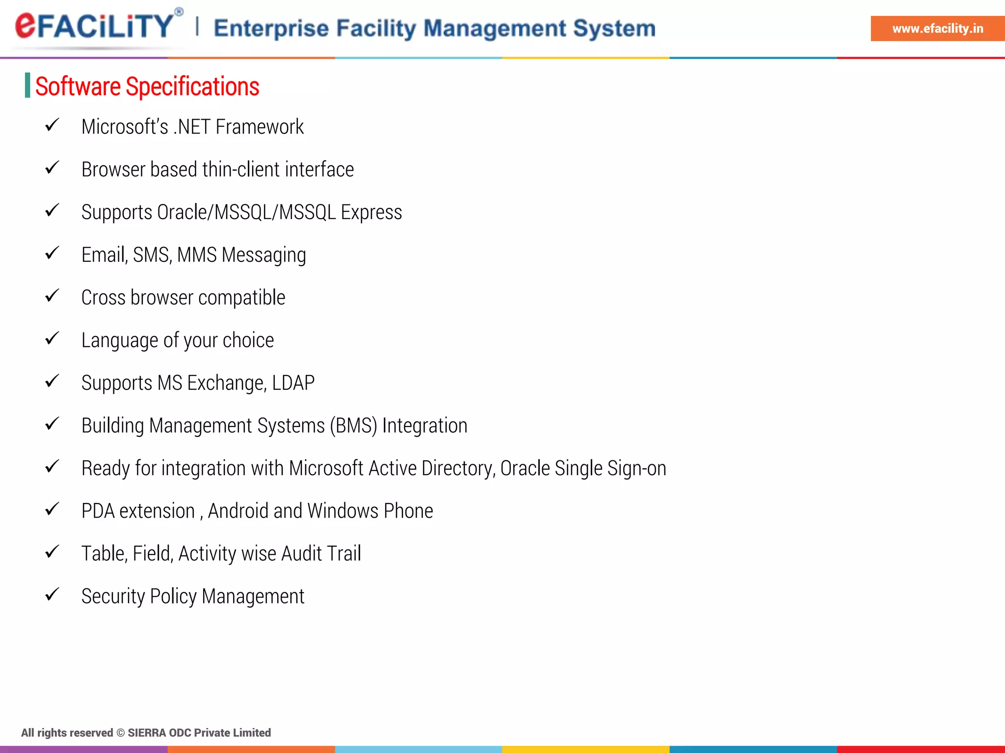 All rights reserved © SIERRA ODC Private Limited
www.efacility.in
Software Specifications
 Microsoft’s .NET Framework
 Browser based thin-client interface
 Supports Oracle/MSSQL/MSSQL Express
 Email, SMS, MMS Messaging
 Cross browser compatible
 Language of your choice
 Supports MS Exchange, LDAP
 Building Management Systems (BMS) Integration
 Ready for integration with Microsoft Active Directory, Oracle Single Sign-on
 PDA extension , Android and Windows Phone
 Table, Field, Activity wise Audit Trail
 Security Policy Management
 