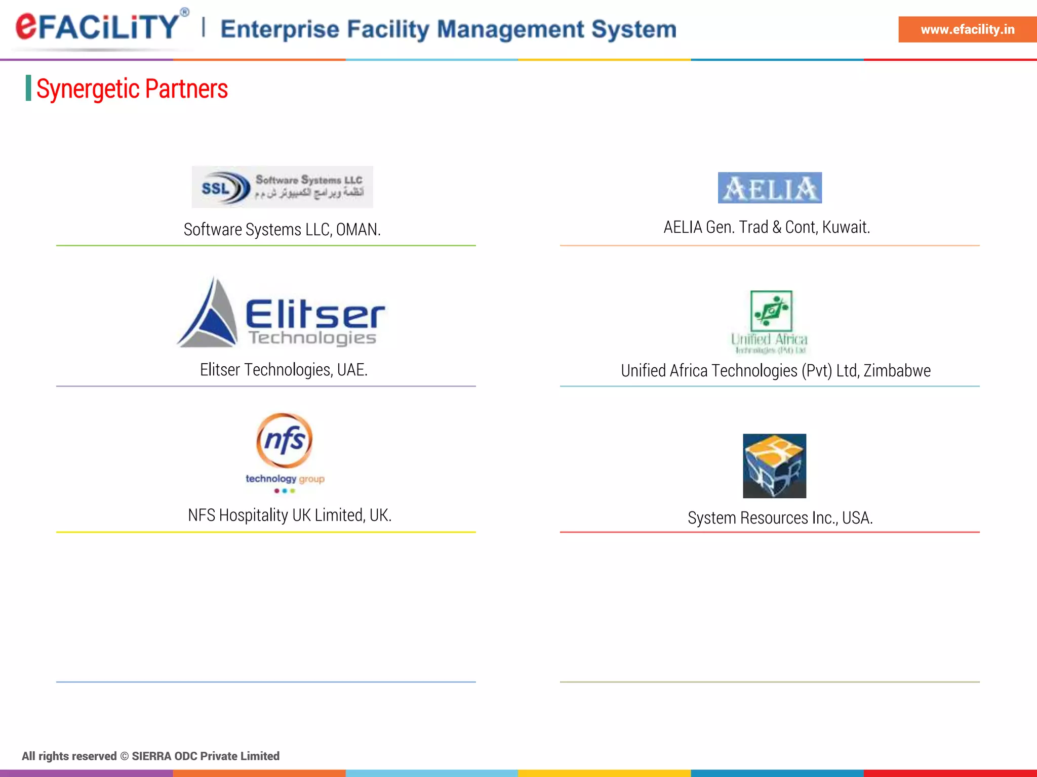 All rights reserved © SIERRA ODC Private Limited
www.efacility.in
Synergetic Partners
AELIA Gen. Trad & Cont, Kuwait.
Elitser Technologies, UAE.
System Resources Inc., USA.
Software Systems LLC, OMAN.
Unified Africa Technologies (Pvt) Ltd, Zimbabwe
NFS Hospitality UK Limited, UK.
 