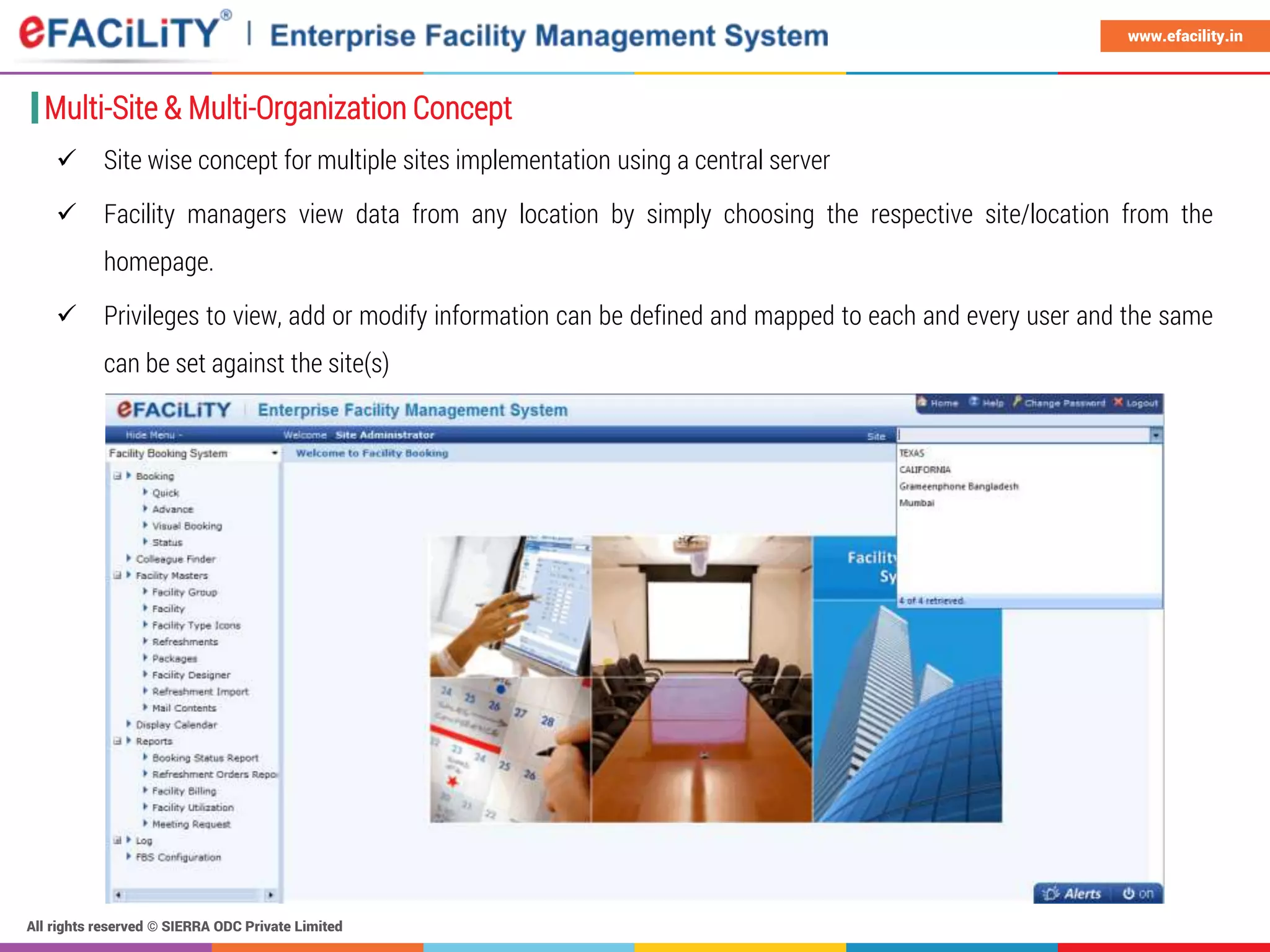 All rights reserved © SIERRA ODC Private Limited
www.efacility.in
Multi-Site & Multi-Organization Concept
 Site wise concept for multiple sites implementation using a central server
 Facility managers view data from any location by simply choosing the respective site/location from the
homepage.
 Privileges to view, add or modify information can be defined and mapped to each and every user and the same
can be set against the site(s)
 
