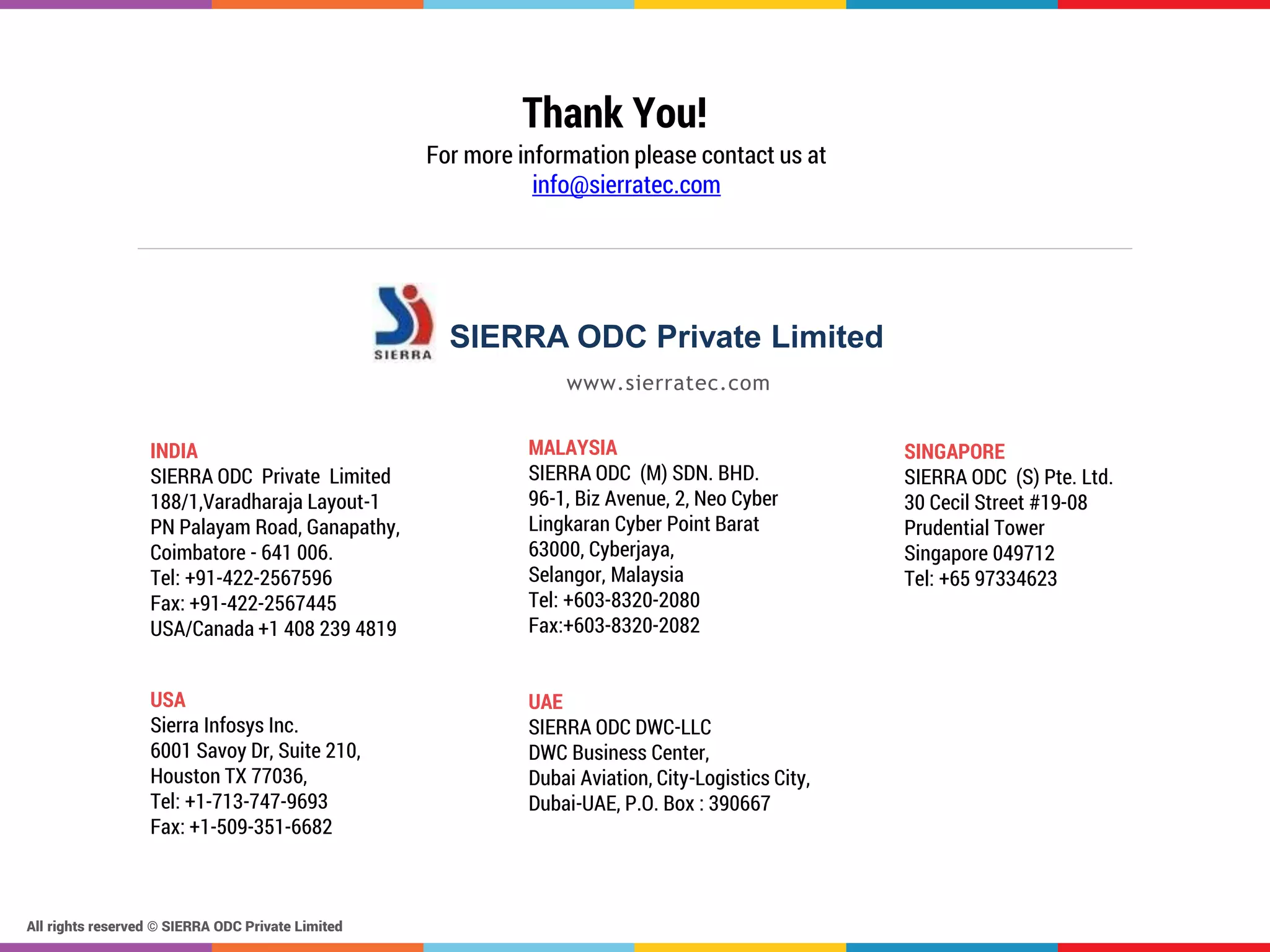 All rights reserved © SIERRA ODC Private Limited
www.sierratec.com
SIERRA ODC Private Limited
Thank You!
For more information please contact us at
info@sierratec.com
INDIA
SIERRA ODC Private Limited
188/1,Varadharaja Layout-1
PN Palayam Road, Ganapathy,
Coimbatore - 641 006.
Tel: +91-422-2567596
Fax: +91-422-2567445
USA/Canada +1 408 239 4819
USA
Sierra Infosys Inc.
6001 Savoy Dr, Suite 210,
Houston TX 77036,
Tel: +1-713-747-9693
Fax: +1-509-351-6682
MALAYSIA
SIERRA ODC (M) SDN. BHD.
96-1, Biz Avenue, 2, Neo Cyber
Lingkaran Cyber Point Barat
63000, Cyberjaya,
Selangor, Malaysia
Tel: +603-8320-2080
Fax:+603-8320-2082
SINGAPORE
SIERRA ODC (S) Pte. Ltd.
30 Cecil Street #19-08
Prudential Tower
Singapore 049712
Tel: +65 97334623
UAE
SIERRA ODC DWC-LLC
DWC Business Center,
Dubai Aviation, City-Logistics City,
Dubai-UAE, P.O. Box : 390667
 