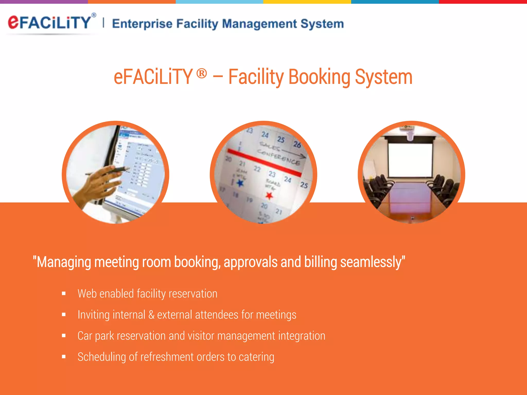eFACiLiTY® – Facility Booking System
"Managing meeting room booking, approvals and billing seamlessly"
 Web enabled facility reservation
 Inviting internal & external attendees for meetings
 Car park reservation and visitor management integration
 Scheduling of refreshment orders to catering
 