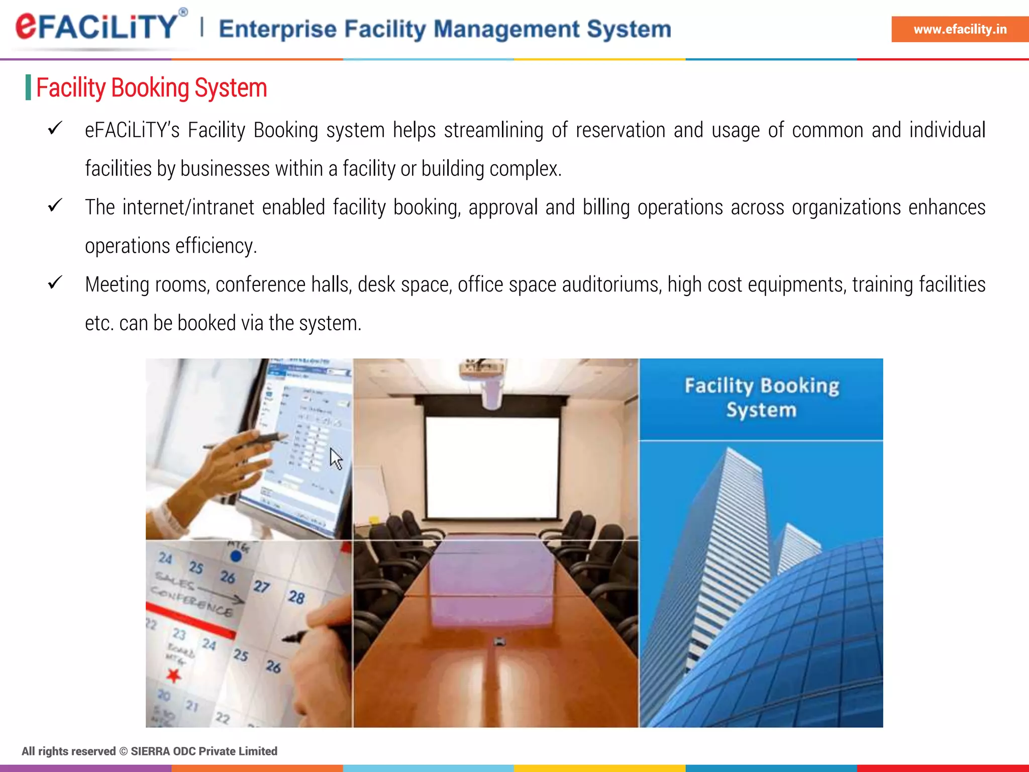 All rights reserved © SIERRA ODC Private Limited
www.efacility.in
Facility Booking System
 eFACiLiTY’s Facility Booking system helps streamlining of reservation and usage of common and individual
facilities by businesses within a facility or building complex.
 The internet/intranet enabled facility booking, approval and billing operations across organizations enhances
operations efficiency.
 Meeting rooms, conference halls, desk space, office space auditoriums, high cost equipments, training facilities
etc. can be booked via the system.
 