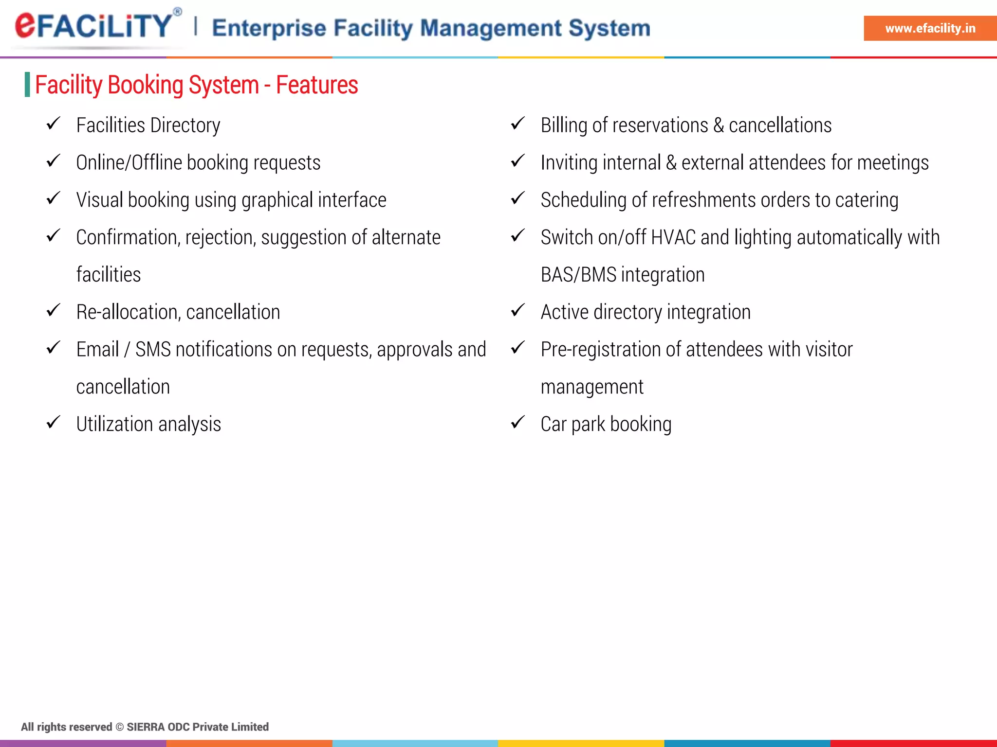 All rights reserved © SIERRA ODC Private Limited
www.efacility.in
Facility Booking System - Features
 Facilities Directory
 Online/Offline booking requests
 Visual booking using graphical interface
 Confirmation, rejection, suggestion of alternate
facilities
 Re-allocation, cancellation
 Email / SMS notifications on requests, approvals and
cancellation
 Utilization analysis
 Billing of reservations & cancellations
 Inviting internal & external attendees for meetings
 Scheduling of refreshments orders to catering
 Switch on/off HVAC and lighting automatically with
BAS/BMS integration
 Active directory integration
 Pre-registration of attendees with visitor
management
 Car park booking
 