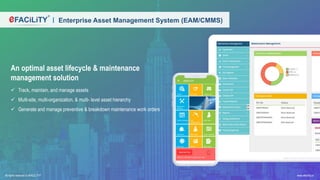 Enterprise Asset Management System (EAM/CMMS)
All rights reserved © eFACiLiTY® www.efacility.in
An optimal asset lifecycle & maintenance
management solution
 Track, maintain, and manage assets
 Multi-site, multi-organization, & multi- level asset hierarchy
 Generate and manage preventive & breakdown maintenance work orders
 