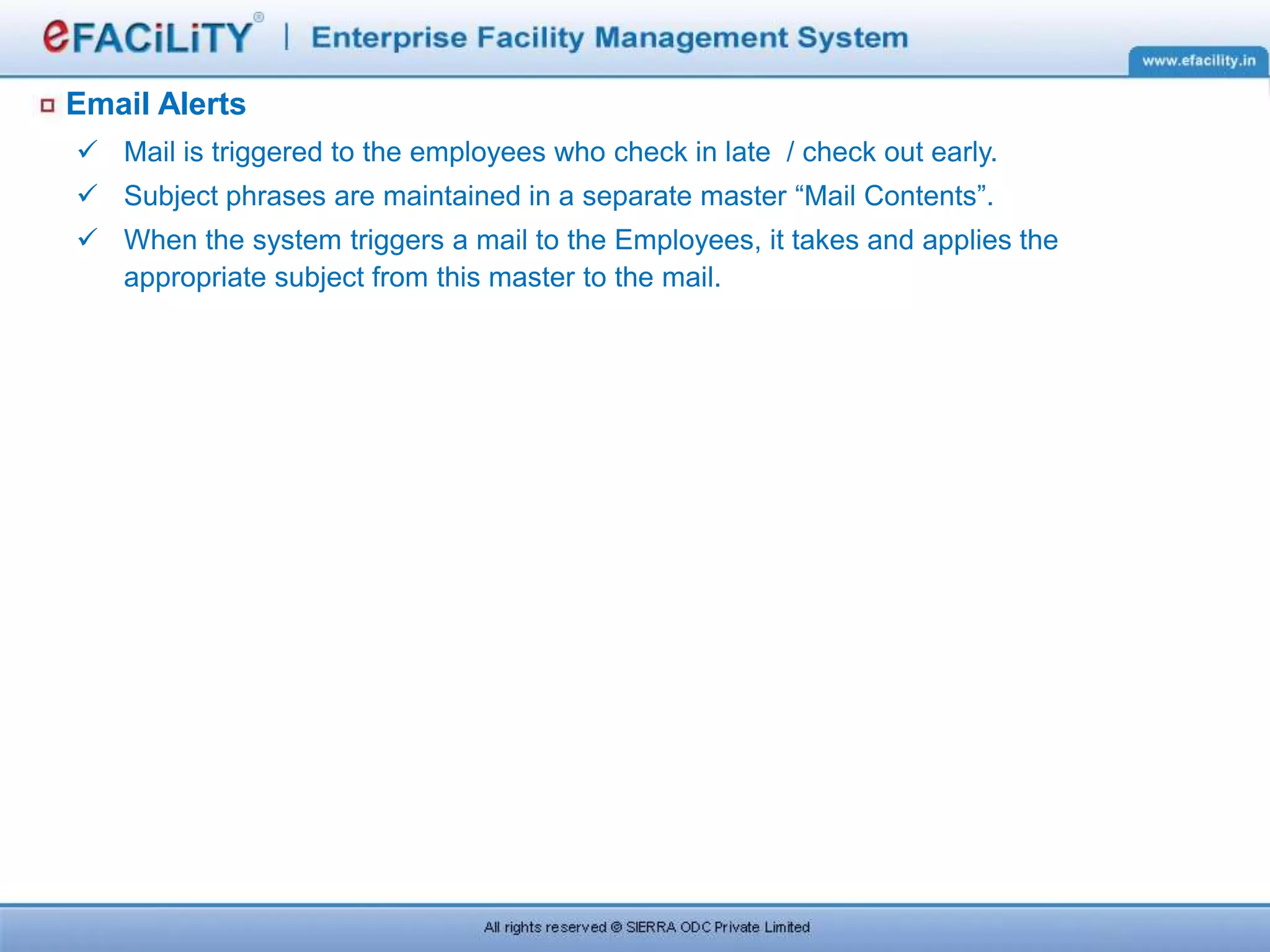 Email Alerts
 Mail is triggered to the employees who check in late / check out early.
 Subject phrases are maintained in a separate master “Mail Contents”.
 When the system triggers a mail to the Employees, it takes and applies the
appropriate subject from this master to the mail.
 