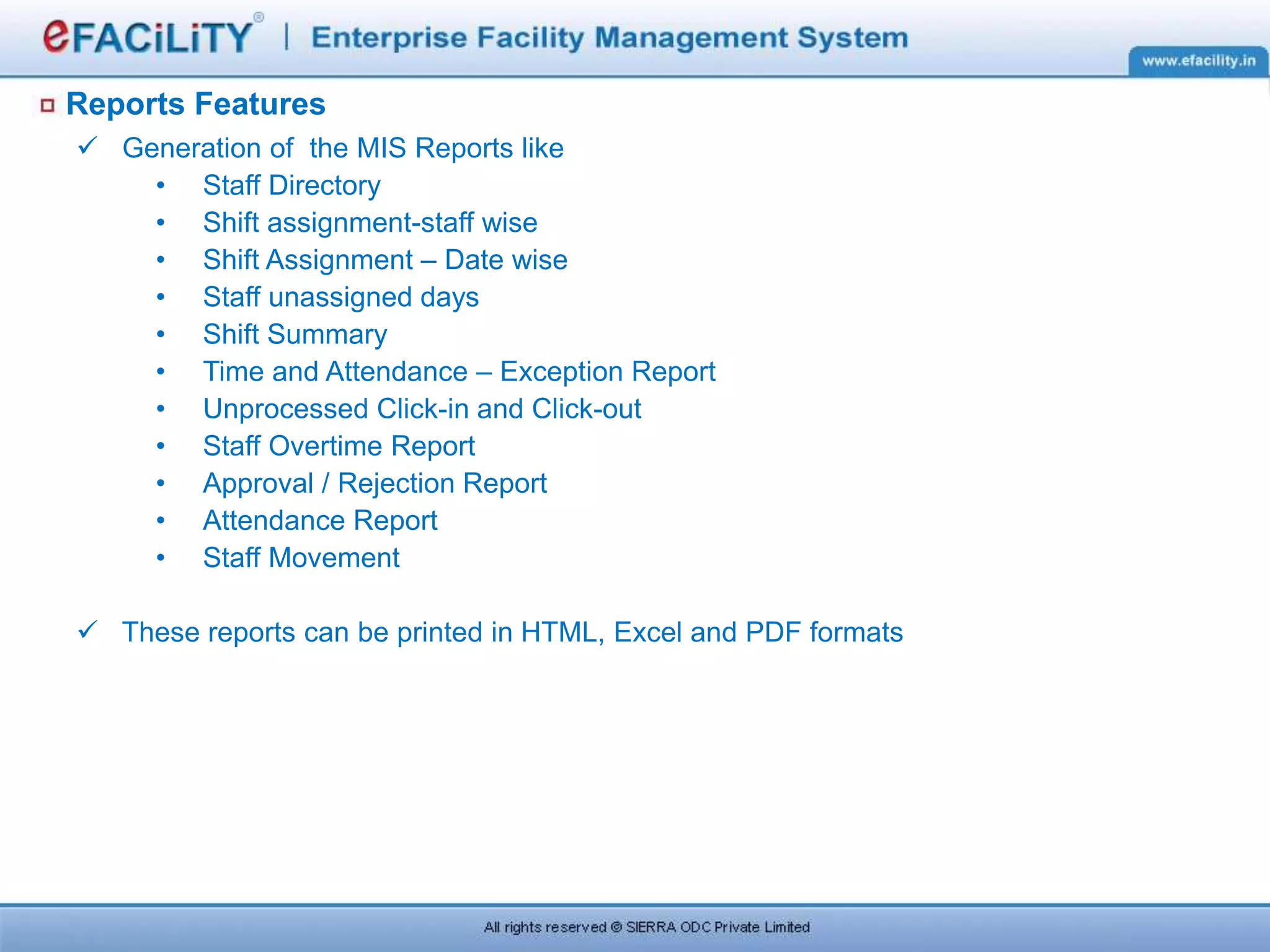 Reports Features
 Generation of the MIS Reports like
• Staff Directory
• Shift assignment-staff wise
• Shift Assignment – Date wise
• Staff unassigned days
• Shift Summary
• Time and Attendance – Exception Report
• Unprocessed Click-in and Click-out
• Staff Overtime Report
• Approval / Rejection Report
• Attendance Report
• Staff Movement
 These reports can be printed in HTML, Excel and PDF formats
 