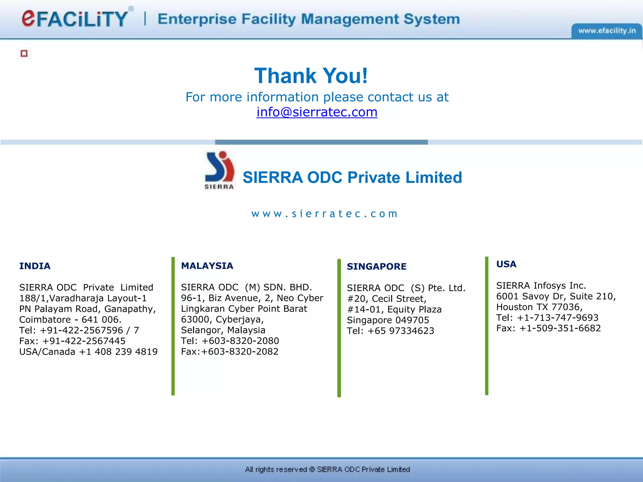 w w w . s i e r r a t e c . c o m
SIERRA ODC Private Limited
Thank You!
For more information please contact us at
info@sierratec.com
INDIA
SIERRA ODC Private Limited
188/1,Varadharaja Layout-1
PN Palayam Road, Ganapathy,
Coimbatore - 641 006.
Tel: +91-422-2567596 / 7
Fax: +91-422-2567445
USA/Canada +1 408 239 4819
USA
SIERRA Infosys Inc.
6001 Savoy Dr, Suite 210,
Houston TX 77036,
Tel: +1-713-747-9693
Fax: +1-509-351-6682
MALAYSIA
SIERRA ODC (M) SDN. BHD.
96-1, Biz Avenue, 2, Neo Cyber
Lingkaran Cyber Point Barat
63000, Cyberjaya,
Selangor, Malaysia
Tel: +603-8320-2080
Fax:+603-8320-2082
SINGAPORE
SIERRA ODC (S) Pte. Ltd.
#20, Cecil Street,
#14-01, Equity Plaza
Singapore 049705
Tel: +65 97334623
 