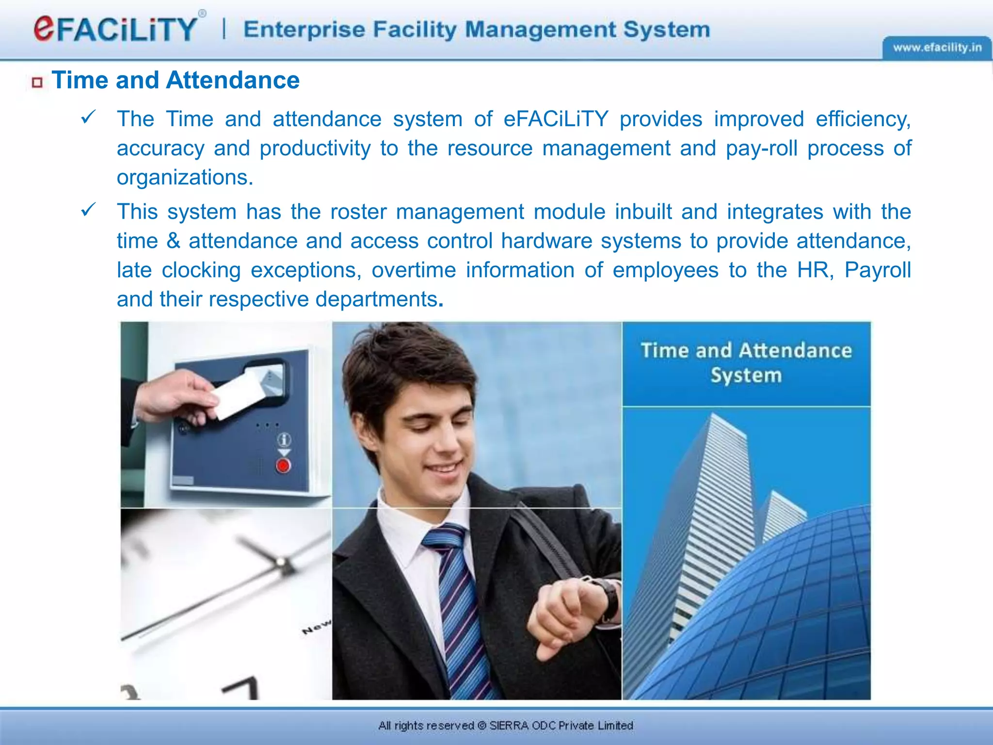 Time and Attendance
 The Time and attendance system of eFACiLiTY provides improved efficiency,
accuracy and productivity to the resource management and pay-roll process of
organizations.
 This system has the roster management module inbuilt and integrates with the
time & attendance and access control hardware systems to provide attendance,
late clocking exceptions, overtime information of employees to the HR, Payroll
and their respective departments.
 