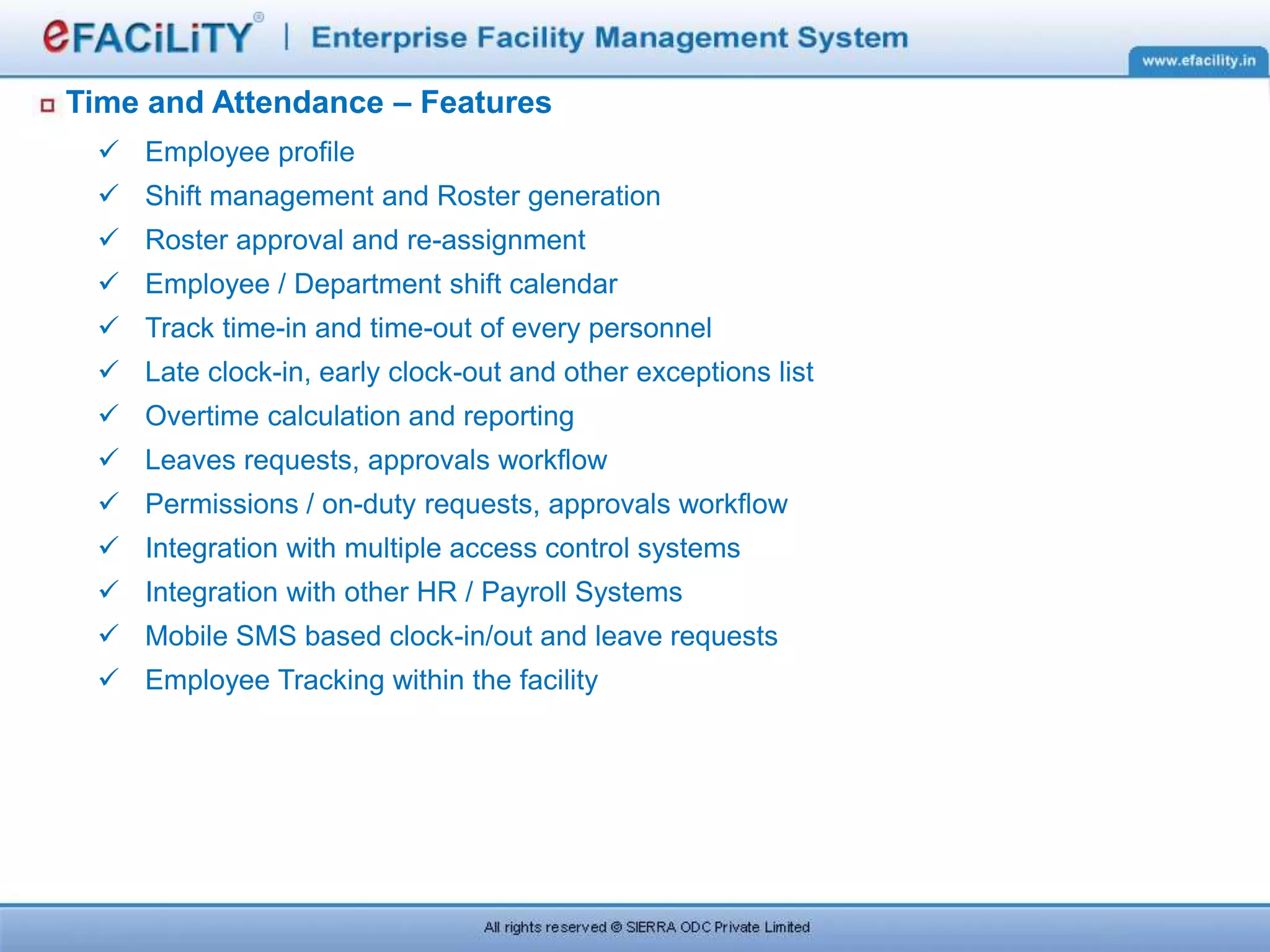 Time and Attendance – Features
 Employee profile
 Shift management and Roster generation
 Roster approval and re-assignment
 Employee / Department shift calendar
 Track time-in and time-out of every personnel
 Late clock-in, early clock-out and other exceptions list
 Overtime calculation and reporting
 Leaves requests, approvals workflow
 Permissions / on-duty requests, approvals workflow
 Integration with multiple access control systems
 Integration with other HR / Payroll Systems
 Mobile SMS based clock-in/out and leave requests
 Employee Tracking within the facility
 