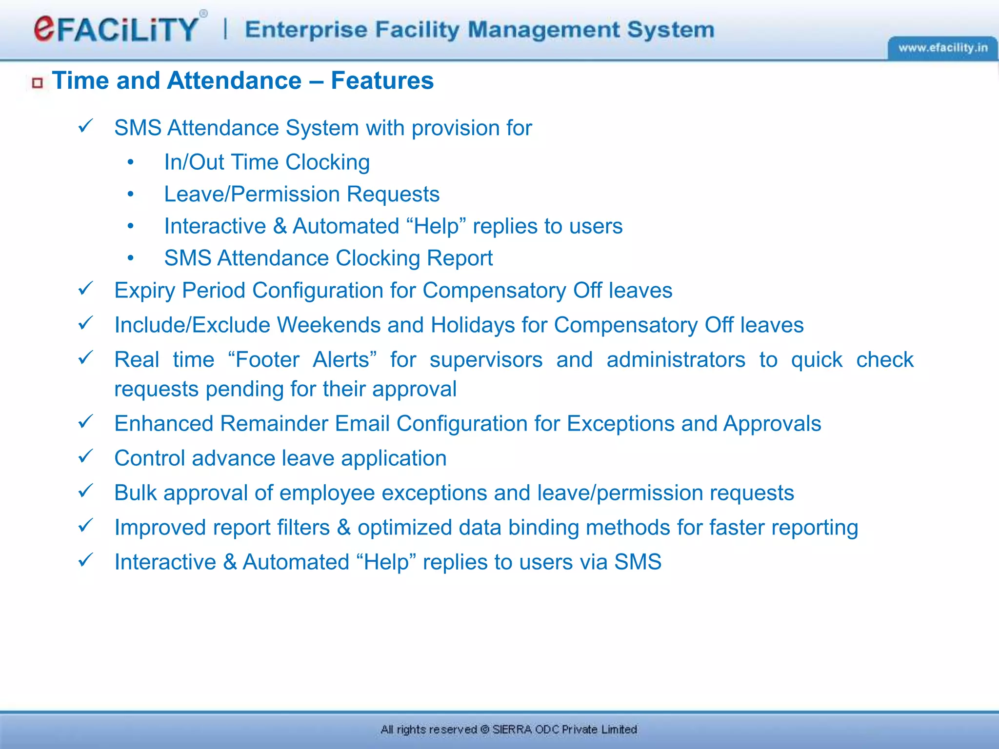 Time and Attendance – Features
 SMS Attendance System with provision for
• In/Out Time Clocking
• Leave/Permission Requests
• Interactive & Automated “Help” replies to users
• SMS Attendance Clocking Report
 Expiry Period Configuration for Compensatory Off leaves
 Include/Exclude Weekends and Holidays for Compensatory Off leaves
 Real time “Footer Alerts” for supervisors and administrators to quick check
requests pending for their approval
 Enhanced Remainder Email Configuration for Exceptions and Approvals
 Control advance leave application
 Bulk approval of employee exceptions and leave/permission requests
 Improved report filters & optimized data binding methods for faster reporting
 Interactive & Automated “Help” replies to users via SMS
 