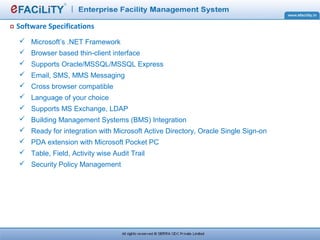 Software Specifications
 Microsoft’s .NET Framework
 Browser based thin-client interface
 Supports Oracle/MSSQL/MSSQL Express
 Email, SMS, MMS Messaging
 Cross browser compatible
 Language of your choice
 Supports MS Exchange, LDAP
 Building Management Systems (BMS) Integration
 Ready for integration with Microsoft Active Directory, Oracle Single Sign-on
 PDA extension with Microsoft Pocket PC
 Table, Field, Activity wise Audit Trail
 Security Policy Management
 