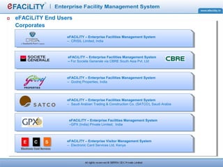 eFACiLiTY End Users
Corporates
eFACiLiTY – Enterprise Facilities Management System
– Saudi Arabian Trading & Construction Co. (SATCO), Saudi Arabia
eFACiLiTY – Enterprise Facilities Management System
– Godrej Properties, India
eFACiLiTY – Enterprise Facilities Management System
– CRISIL Limited, India
eFACiLiTY – Enterprise Visitor Management System
– Electronic Card Services Ltd, Kenya
eFACiLiTY – Enterprise Facilities Management System
– For Societe Generale via CBRE South Asia Pvt. Ltd
eFACiLiTY – Enterprise Facilities Management System
–GPX (India) Private Limited, India
 