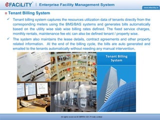 Tenant Billing System
 Tenant billing system captures the resources utilization data of tenants directly from the
corresponding meters using the BMS/BAS systems and generates bills automatically
based on the utility wise slab wise billing rates defined. The fixed service charges,
monthly rentals, maintenance fee etc can also be defined tenant / property wise.
 The system also maintains the lease details, contract agreements and other property
related information. At the end of the billing cycle, the bills are auto generated and
emailed to the tenants automatically without needing any manual intervention.
 