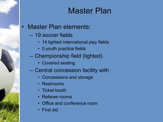 Master Plan
     • Master Plan elements:
       – 19 soccer fields
          • 14 lighted international play fields
          • 5 youth practice fields
       – Championship field (lighted)
          • Covered seating
       – Central concession facility with
          •   Concessions and storage
          •   Restrooms
          •   Ticket booth
          •   Referee rooms
          •   Office and conference room
          •   First aid
26
 