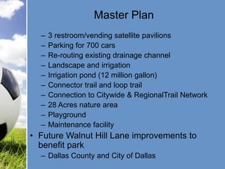 Master Plan
       –   3 restroom/vending satellite pavilions
       –   Parking for 700 cars
       –   Re-routing existing drainage channel
       –   Landscape and irrigation
       –   Irrigation pond (12 million gallon)
       –   Connector trail and loop trail
       –   Connection to Citywide & RegionalTrail Network
       –   28 Acres nature area
       –   Playground
       –   Maintenance facility
     • Future Walnut Hill Lane improvements to
       benefit park
       – Dallas County and City of Dallas
27
 
