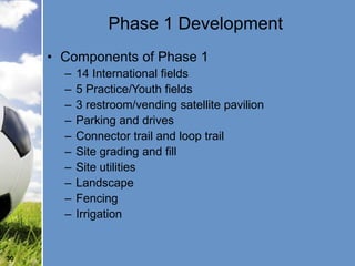 Phase 1 Development
     • Components of Phase 1
       –   14 International fields
       –   5 Practice/Youth fields
       –   3 restroom/vending satellite pavilion
       –   Parking and drives
       –   Connector trail and loop trail
       –   Site grading and fill
       –   Site utilities
       –   Landscape
       –   Fencing
       –   Irrigation


30
 