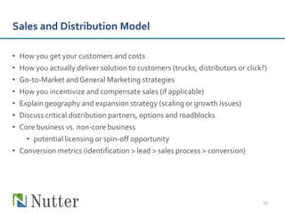 Sales and Distribution Model

• How you get your customers and costs
• How you actually deliver solution to customers (trucks, distributors or click?)
• Go-to-Market and General Marketing strategies
• How you incentivize and compensate sales (if applicable)
• Explain geography and expansion strategy (scaling or growth issues)
• Discuss critical distribution partners, options and roadblocks
• Core business vs. non-core business
    • potential licensing or spin-off opportunity
• Conversion metrics (identification > lead > sales process > conversion)




                                                                               10
 