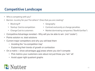 Competitive Landscape
• Who is competing with you?
• Barriers to entry for you? For others? Ones that you are creating?
    • Blocking IP                           • Geography
    • Startup Cost to competition           • Contract exclusivity or change penalties
    • Change Cost to customers              • Market dominating companies (“800lb Gorillas”)
• Competitive Advantage revisited - Why will you be able to win (not “cooler”)
• Points solution vs. total solutions
• Current major competitors and why you will beat them
     • Avoiding the “no-competition trap”
     • Explaining their trends of growth or contraction
• On a matrix – show advantages and areas where you don’t compete
     • Pick metrics your customers care about not just those you “win” at!
     • Avoid upper right quadrant graphs



                                                                                               11
 