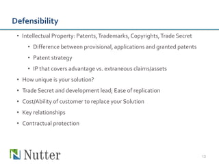 Defensibility
 • Intellectual Property: Patents, Trademarks, Copyrights, Trade Secret
     • Difference between provisional, applications and granted patents
     • Patent strategy
     • IP that covers advantage vs. extraneous claims/assets
 • How unique is your solution?
 • Trade Secret and development lead; Ease of replication
 • Cost/Ability of customer to replace your Solution
 • Key relationships
 • Contractual protection




                                                                          13
 