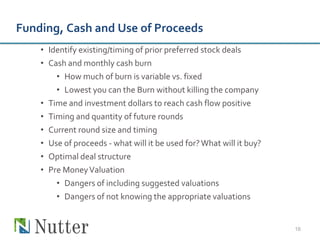 Funding, Cash and Use of Proceeds
    • Identify existing/timing of prior preferred stock deals
    • Cash and monthly cash burn
        • How much of burn is variable vs. fixed
        • Lowest you can the Burn without killing the company
    • Time and investment dollars to reach cash flow positive
    • Timing and quantity of future rounds
    • Current round size and timing
    • Use of proceeds - what will it be used for? What will it buy?
    • Optimal deal structure
    • Pre Money Valuation
        • Dangers of including suggested valuations
        • Dangers of not knowing the appropriate valuations


                                                                      16
 