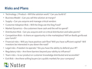 Risks and Plans
• Technology / Product – Will the solution work? Can you build it?
• Business Model – Can you sell the solution at margin?
• Supply – Can you acquire and manage critical vendors
• Customer Adoption Risk – Will the Dogs eat the Dog Food?
• Market Dynamics – Do customers have cash and the will to spend?
• Distribution Risk - Can you acquire and run critical distribution and sales points?
• Competition Risk – Is there an opportunity in the marketplace? Will an 800lb gorilla eat
  your lunch?
• Financial risks – Will you have positive cash flow? Will you have sufficient capital? Will
  investors be interested in you down the road?
• Legal risks –Freedom to operate ? Do you have the ability to defend your IP?
• Regulatory risks – Are there barriers beyond your ability to influence?
• Team risks – Is our product or customer knowledge distributed and accessible?
• Exit Risk – Are there willing buyers (or a public market) for your company?


                                                                                          17
 