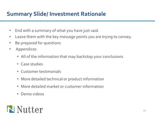 Summary Slide/ Investment Rationale

• End with a summary of what you have just said.
• Leave them with the key message points you are trying to convey.
• Be prepared for questions
• Appendices
    • All of the information that may backstop your conclusions
    • Case studies
    • Customer testimonials
    • More detailed technical or product information
    • More detailed market or customer information
    • Demo videos


                                                                     19
 