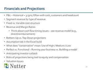 Financials and Projections
•   P&L – Historical + 3-5yrs; Often with cash, customers and headcount
•   Segment revenue by type of revenue
•   Fixed vs. Variable cost structure
•   Revenue and Margin Ratios
      • Think about cash flow timing issues – see revenue model (e.g.,
        direct/reimbursement)
•   Bottom-Up vs. Top-Down projections
•   Assumption tab in the Excel build
•   What does “conservative” mean: Use of High / Medium / Low
•   Perfect vs. Functional – Running your business vs. Building a model
•   Anticipating investor cutback
•   Risks of projections being tied to equity and compensation
•   Valuation Issues

                                                                          20
 