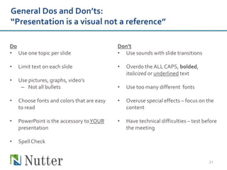 General Dos and Don’ts:
“Presentation is a visual not a reference”

Do                                          Don’t
• Use one topic per slide                   • Use sounds with slide transitions

•   Limit text on each slide                •   Overdo the ALL CAPS, bolded,
                                                italicized or underlined text
•   Use pictures, graphs, video’s
     – Not all bullets                      •   Use too many different fonts

•   Choose fonts and colors that are easy   •   Overuse special effects – focus on the
    to read                                     content

•   PowerPoint is the accessory to YOUR     •   Have technical difficulties – test before
    presentation                                the meeting

•   Spell Check


                                                                                     21
 