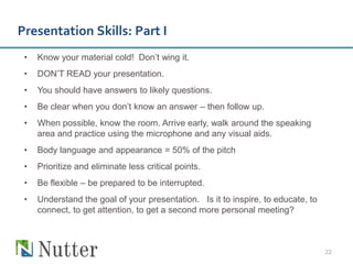Presentation Skills: Part I
 •   Know your material cold! Don’t wing it.
 •   DON’T READ your presentation.
 •   You should have answers to likely questions.
 •   Be clear when you don’t know an answer – then follow up.
 •   When possible, know the room. Arrive early, walk around the speaking
     area and practice using the microphone and any visual aids.
 •   Body language and appearance = 50% of the pitch
 •   Prioritize and eliminate less critical points.
 •   Be flexible – be prepared to be interrupted.
 •   Understand the goal of your presentation. Is it to inspire, to educate, to
     connect, to get attention, to get a second more personal meeting?



                                                                                  22
 