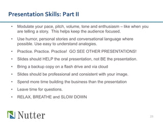 Presentation Skills: Part II
 •   Modulate your pace, pitch, volume, tone and enthusiasm – like when you
     are telling a story. This helps keep the audience focused.
 •   Use humor, personal stories and conversational language where
     possible. Use easy to understand analogies.
 •   Practice. Practice. Practice! GO SEE OTHER PRESENTATIONS!
 •   Slides should HELP the oral presentation, not BE the presentation.
 •   Bring a backup copy on a flash drive and via cloud
 •   Slides should be professional and consistent with your image.
 •   Spend more time building the business than the presentation
 •   Leave time for questions.
 •   RELAX, BREATHE and SLOW DOWN



                                                                              23
 