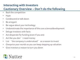 Interacting with Investors
Cautionary Overview – Don’t do the following
•   Bash the competition
•   Hype
•   Condescend or talk down
•   Be arrogant
•   Be vague about your technology
•   Underestimate the importance of the core science/development
•   Deluge investors with facts
•   Act desperate for funding (even if you are)
•   Act like you don’t need money
•   List ‘the company is undervalued’ as a reason to invest
•   Overprice your rounds so you can keep stepping up valuation
•   Give investors a reason to turn you down



                                                                   25
 
