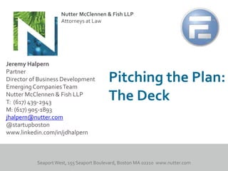 Nutter McClennen & Fish LLP
                   Attorneys at Law




Jeremy Halpern
Partner
Director of Business Development
Emerging Companies Team
                                    Pitching the Plan:
Nutter McClennen & Fish LLP
T: (617) 439-2943
                                    The Deck
M: (617) 905-1893
jhalpern@nutter.com
@startupboston
www.linkedin.com/in/jdhalpern
 