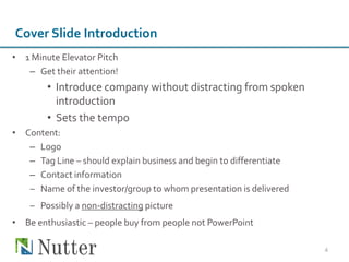 Cover Slide Introduction
• 1 Minute Elevator Pitch
   – Get their attention!
        • Introduce company without distracting from spoken
          introduction
        • Sets the tempo
• Content:
   – Logo
   – Tag Line – should explain business and begin to differentiate
   – Contact information
   ‒ Name of the investor/group to whom presentation is delivered
    ‒ Possibly a non-distracting picture
• Be enthusiastic – people buy from people not PowerPoint

                                                                     4
 