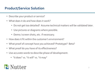 Product/Service Solution

 • Describe your product or service?
 • What does it do and how does it work?
     • Do not get too detailed? Assume technical matters will be validated later.
     • Use pictures or diagrams where possible.
     • Demo / screen shots, etc. if necessary.
 • How does it fit within the customer’s environment?
 • What proof of concept have you achieved? Prototype? Beta?
 • What proof do you have of its effectiveness?
 • Use accurate words to describe phase of development:
    • “it does” vs. “it will” vs. “it may”


                                                                            7
 