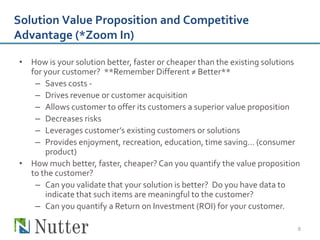 Solution Value Proposition and Competitive
Advantage (*Zoom In)

• How is your solution better, faster or cheaper than the existing solutions
  for your customer? **Remember Different ≠ Better**
   – Saves costs -
   – Drives revenue or customer acquisition
   – Allows customer to offer its customers a superior value proposition
   – Decreases risks
   – Leverages customer’s existing customers or solutions
   – Provides enjoyment, recreation, education, time saving… (consumer
      product)
• How much better, faster, cheaper? Can you quantify the value proposition
  to the customer?
   – Can you validate that your solution is better? Do you have data to
      indicate that such items are meaningful to the customer?
   – Can you quantify a Return on Investment (ROI) for your customer.

                                                                           8
 
