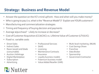 Strategy: Business and Revenue Model
• Answer the question on the VC’s mind upfront: How and when will you make money?
• Who is going to pay (i.e, what is the “Revenue Model”)? Explain are YOUR customers?
• Manufacturing and commercialization strategies
• Timing and frequency of buying decision and payments
• Average $/purchase? Likely to increase or decrease?
• Cost of Customer Acquisition (CCA/CAC) vs. Lifetime Value of Customer (LTV/LVC)
• Fixed vs. variable costs
• Direct Sales                •   Professional Services        •   Multi-level marketing (MLM)
• Indirect Sales              •   SAAS                         •   Cost Savings Share
• Razor (asset) and blade     •   Licensing                    •   Franchise
  (consumable)                •   Maintenance Contracts        •   Data Broker
• Auction / Arbitrage         •   Insurance                    •   Sponsorship
• Digital Marketplace         •   Loyalty business models      •   Government Contractor
• Subscription                •   Freemium business model
• Advertising                 •   Value Added Reseller (VAR)


                                                                                          9
 