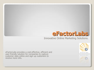 eFactorLabs Innovative Online Marketing Solutions. eFactorLabs provides a cost-effective, efficient and user-friendly solution for companies to capture customer data online and sign up customers to receive more info. 