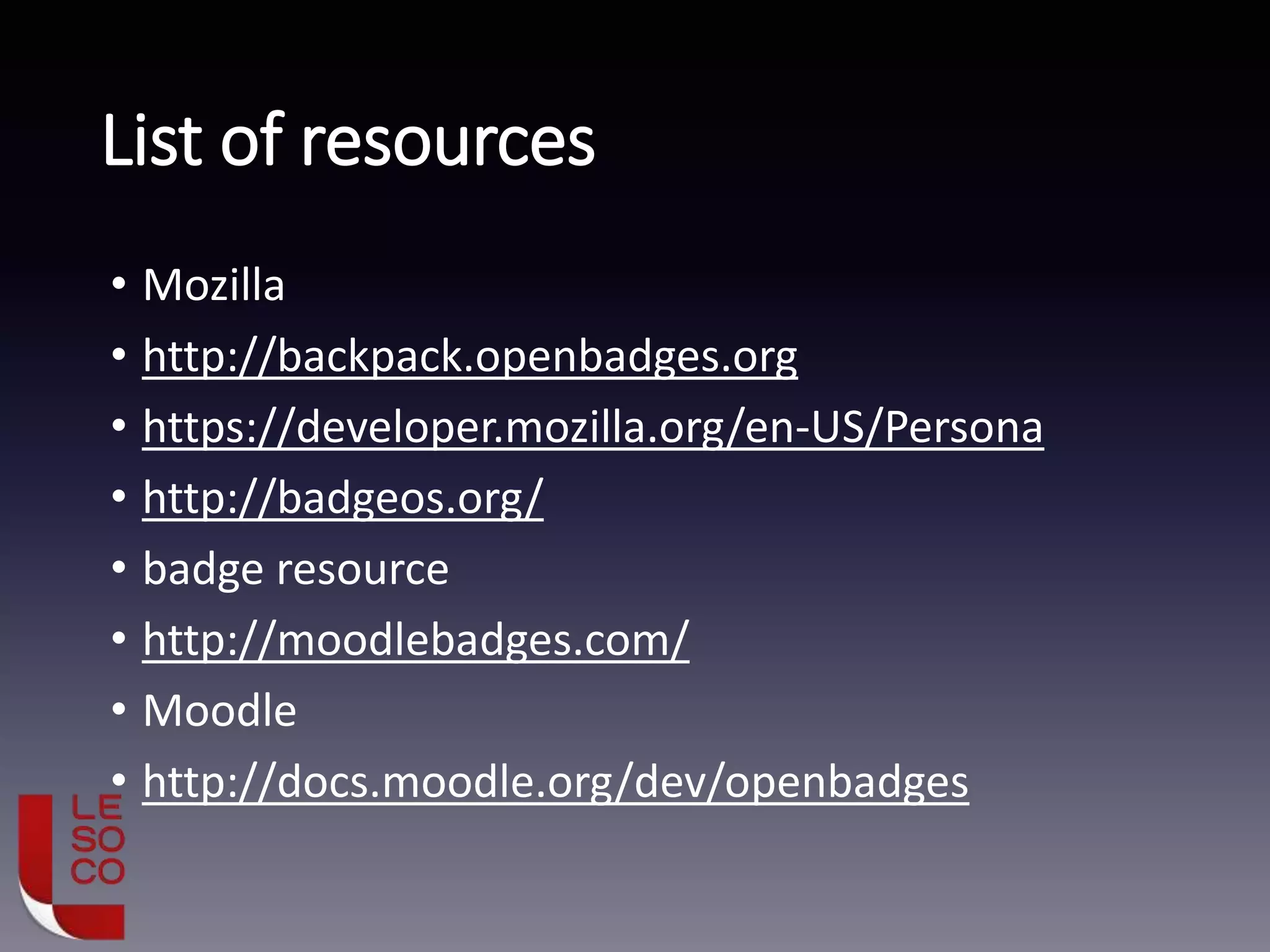 List of resources
• Mozilla
• http://backpack.openbadges.org
• https://developer.mozilla.org/en-US/Persona
• http://badgeos.org/
• badge resource
• http://moodlebadges.com/
• Moodle
• http://docs.moodle.org/dev/openbadges
 
