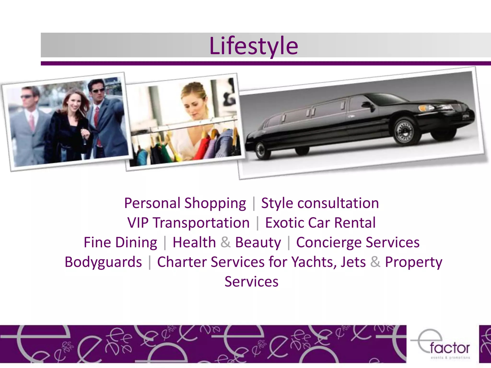 Lifestyle




        Personal Shopping | Style consultation
         VIP Transportation | Exotic Car Rental
  Fine Dining | Health & Beauty | Concierge Services
Bodyguards | Charter Services for Yachts, Jets & Property
                       Services
 